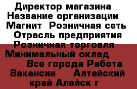 Директор магазина › Название организации ­ Магнит, Розничная сеть › Отрасль предприятия ­ Розничная торговля › Минимальный оклад ­ 44 300 - Все города Работа » Вакансии   . Алтайский край,Алейск г.